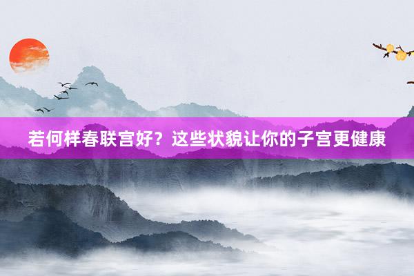 若何样春联宫好？这些状貌让你的子宫更健康