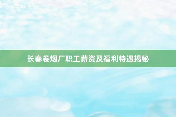 长春卷烟厂职工薪资及福利待遇揭秘
