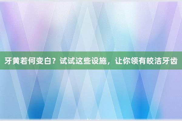 牙黄若何变白？试试这些设施，让你领有皎洁牙齿