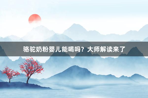 骆驼奶粉婴儿能喝吗？大师解读来了