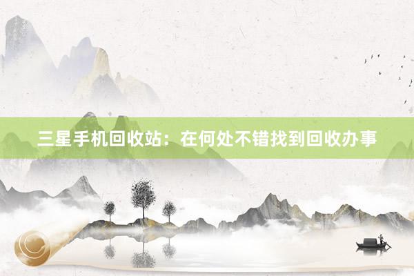 三星手机回收站：在何处不错找到回收办事