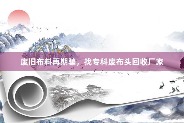 废旧布料再期骗，找专科废布头回收厂家
